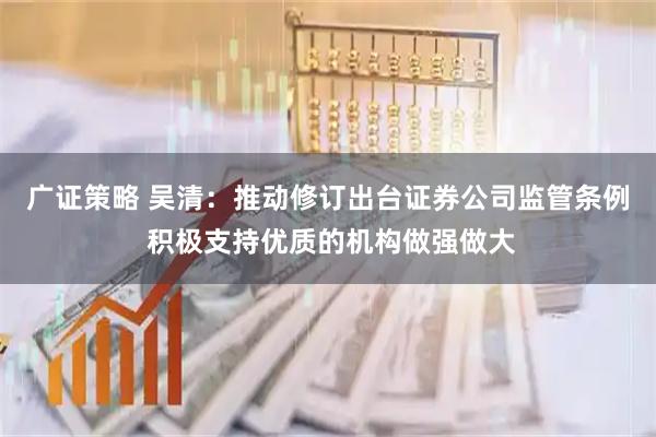 广证策略 吴清：推动修订出台证券公司监管条例 积极支持优质的机构做强做大