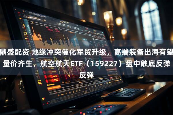 鼎盛配资 地缘冲突催化军贸升级，高端装备出海有望量价齐生，航空航天ETF（159227）盘中触底反弹