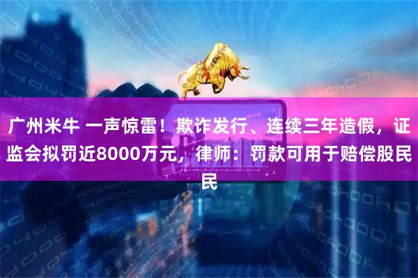 广州米牛 一声惊雷!欺诈发行、连续三年造假,证监会拟罚近8000万元,律师:罚款可用于赔偿股民