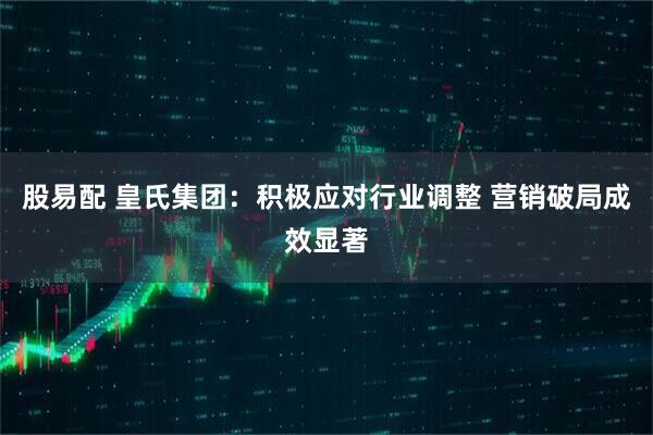 股易配 皇氏集团：积极应对行业调整 营销破局成效显著