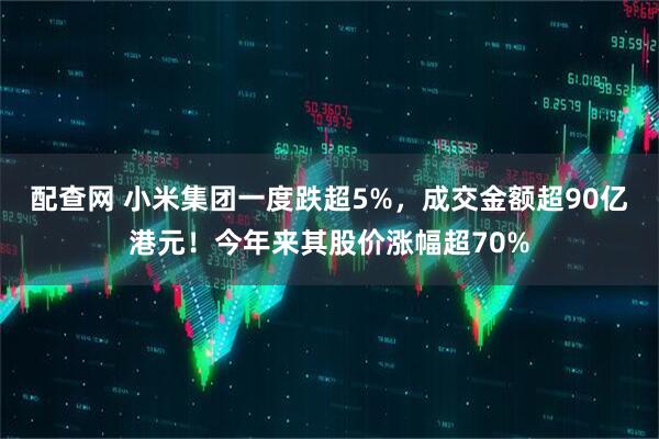 配查网 小米集团一度跌超5%，成交金额超90亿港元！今年来其股价涨幅超70%