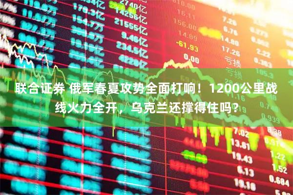 联合证券 俄军春夏攻势全面打响!1200公里战线火力全开,乌克兰还撑得住吗?
