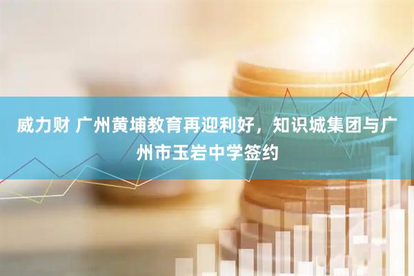 威力财 广州黄埔教育再迎利好,知识城集团与广州市玉岩中学签约