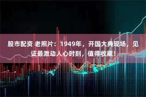 股市配资 老照片:1949年,开国大典现场,见证最激动人心时刻,值得收藏!