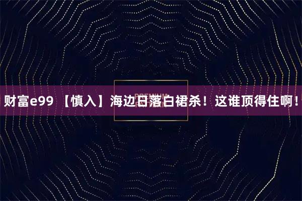 财富e99 【慎入】海边日落白裙杀!这谁顶得住啊!