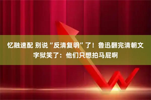 忆融速配 别说“反清复明”了！鲁迅翻完清朝文字狱笑了：他们只想拍马屁啊
