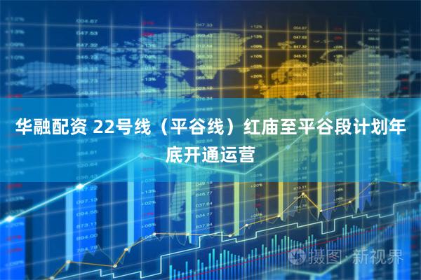 华融配资 22号线（平谷线）红庙至平谷段计划年底开通运营