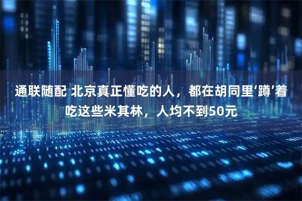 通联随配 北京真正懂吃的人，都在胡同里‘蹲’着吃这些米其林，人均不到50元