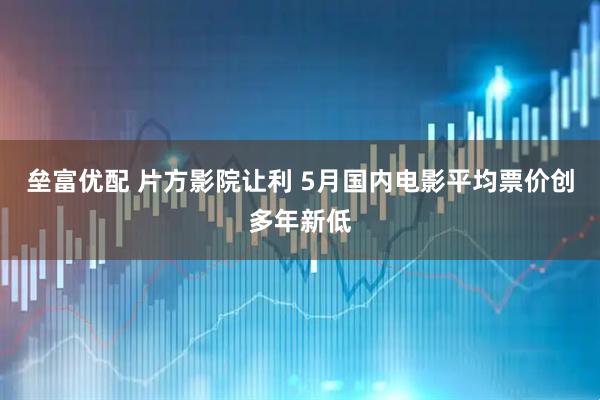 垒富优配 片方影院让利 5月国内电影平均票价创多年新低
