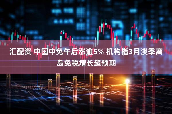 汇配资 中国中免午后涨逾5% 机构指3月淡季离岛免税增长超预期