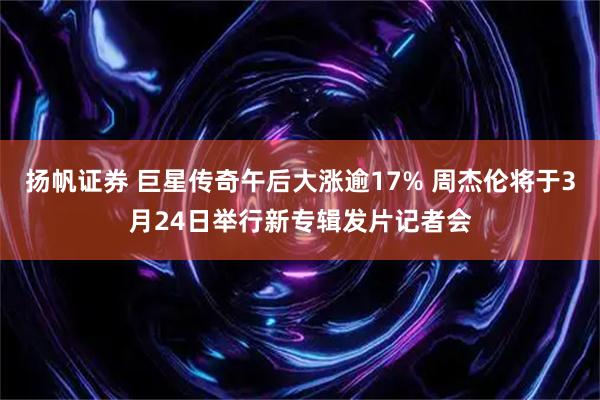 扬帆证券 巨星传奇午后大涨逾17% 周杰伦将于3月24日举行新专辑发片记者会