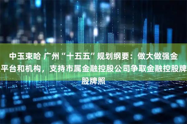 中玉束哈 广州“十五五”规划纲要：做大做强金融平台和机构，支持市属金融控股公司争取金融控股牌照