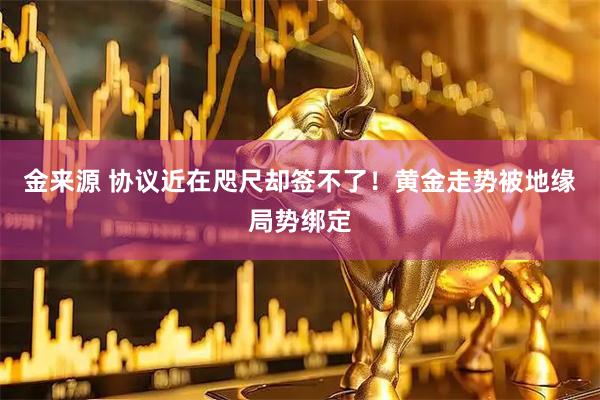 金来源 协议近在咫尺却签不了!黄金走势被地缘局势绑定