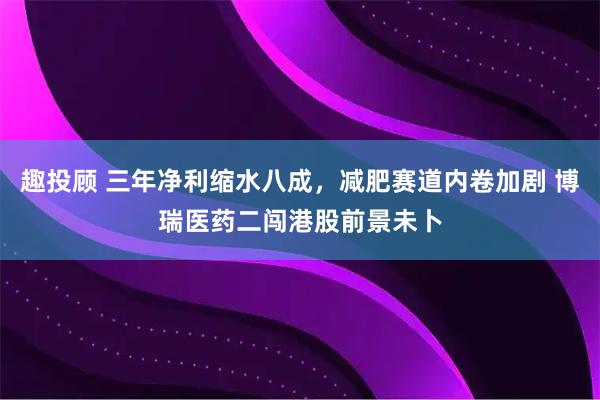 趣投顾 三年净利缩水八成,减肥赛道内卷加剧 博瑞医药二闯港股前景未卜