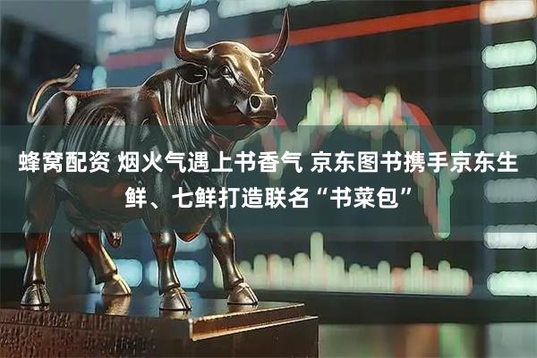 蜂窝配资 烟火气遇上书香气 京东图书携手京东生鲜、七鲜打造联名“书菜包”