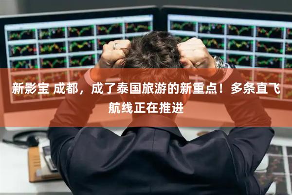 新影宝 成都，成了泰国旅游的新重点！多条直飞航线正在推进