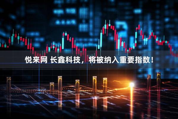 悦来网 长鑫科技，将被纳入重要指数！
