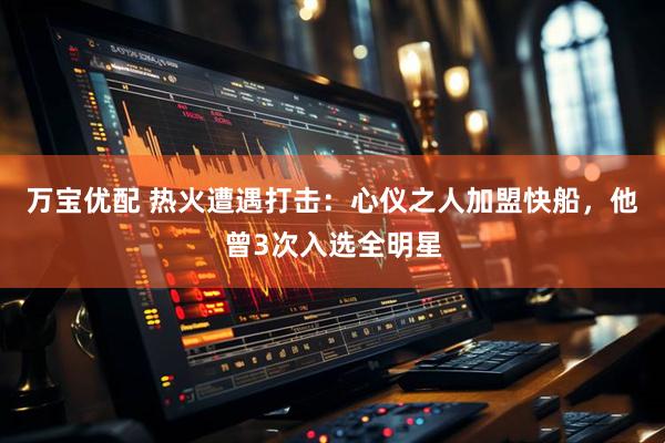 万宝优配 热火遭遇打击：心仪之人加盟快船，他曾3次入选全明星