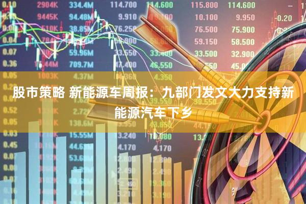 股市策略 新能源车周报：九部门发文大力支持新能源汽车下乡