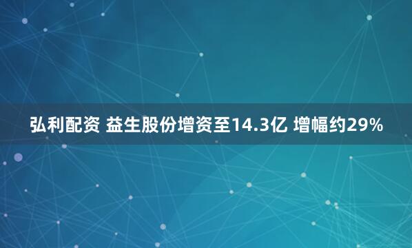 弘利配资 益生股份增资至14.3亿 增幅约29%