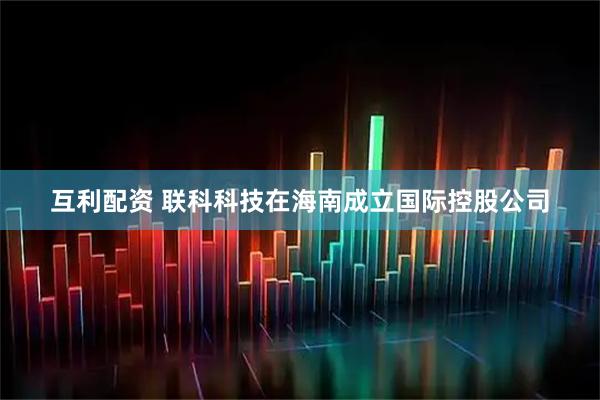 互利配资 联科科技在海南成立国际控股公司