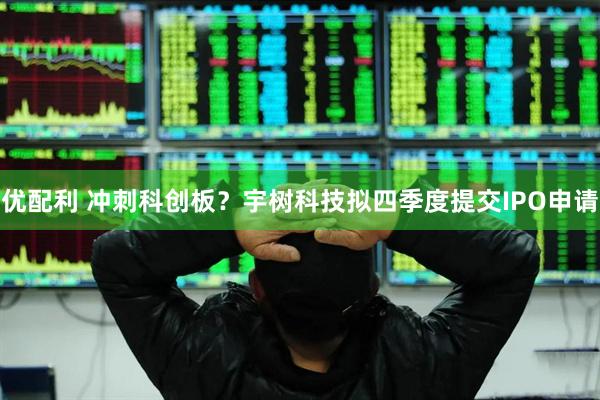 优配利 冲刺科创板？宇树科技拟四季度提交IPO申请