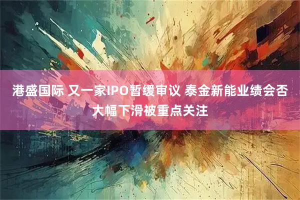 港盛国际 又一家IPO暂缓审议 泰金新能业绩会否大幅下滑被重点关注