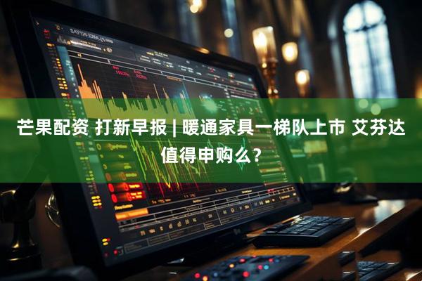 芒果配资 打新早报 | 暖通家具一梯队上市 艾芬达值得申购么？